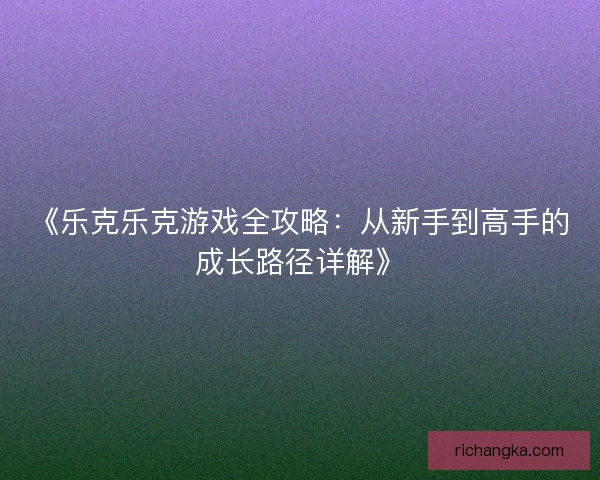 《乐克乐克游戏全攻略：从新手到高手的成长路径详解》