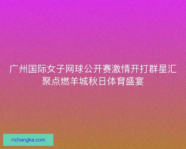 广州国际女子网球公开赛激情开打群星汇聚点燃羊城秋日体育盛宴