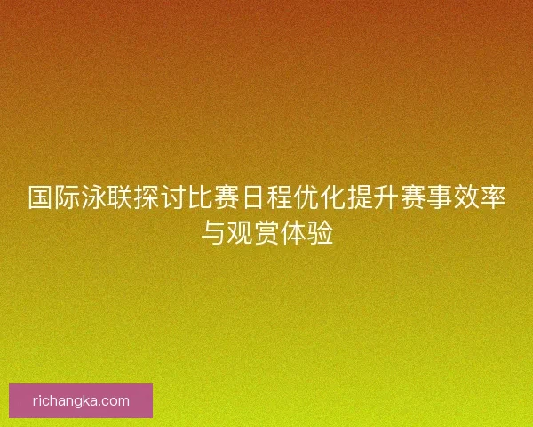 国际泳联探讨比赛日程优化提升赛事效率与观赏体验